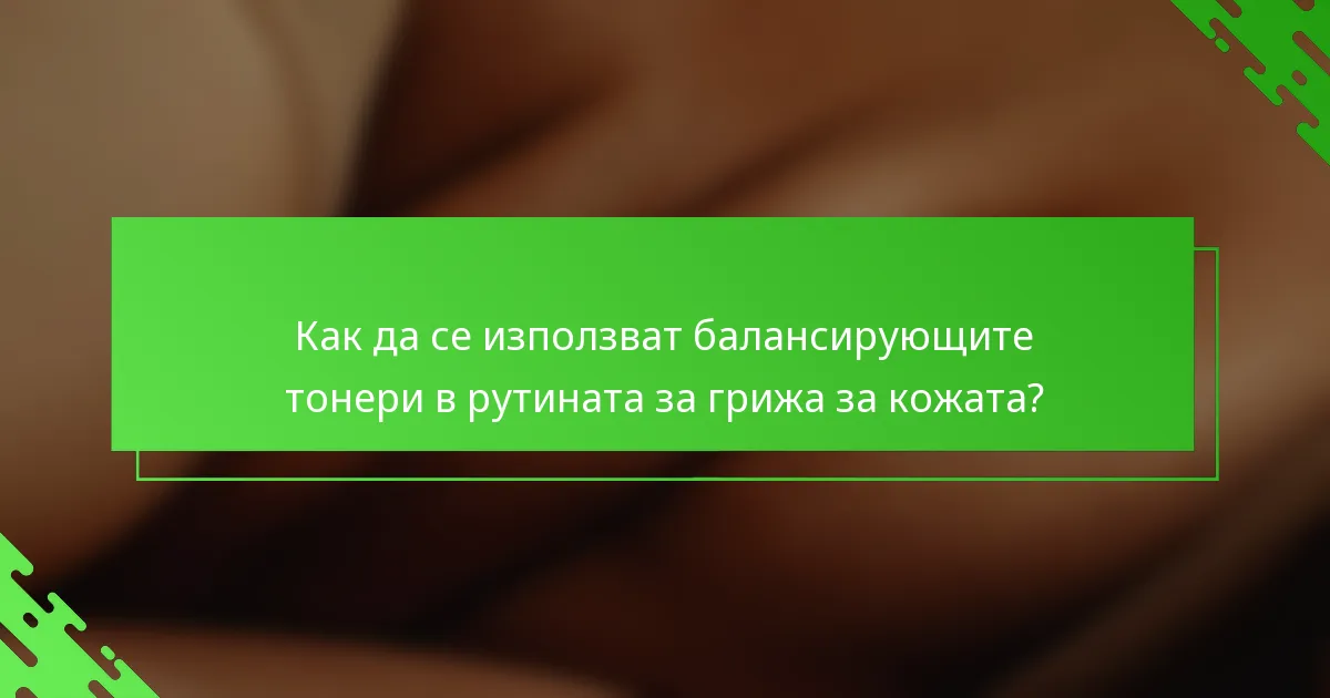 Как да се използват балансирующите тонери в рутината за грижа за кожата?